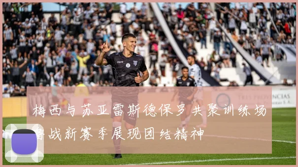 梅西与苏亚雷斯德保罗共聚训练场备战新赛季展现团结精神