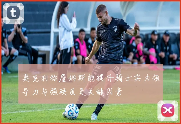 奥克利称詹姆斯能提升骑士实力领导力与强硬度是关键因素