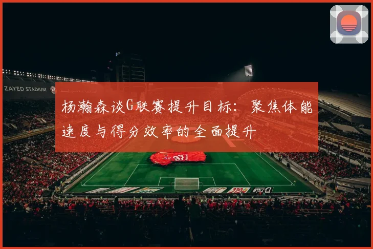 杨瀚森谈G联赛提升目标：聚焦体能速度与得分效率的全面提升