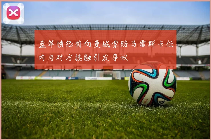 蓝军愤怒将向曼城索赔马雷斯卡任内与对方接触引发争议