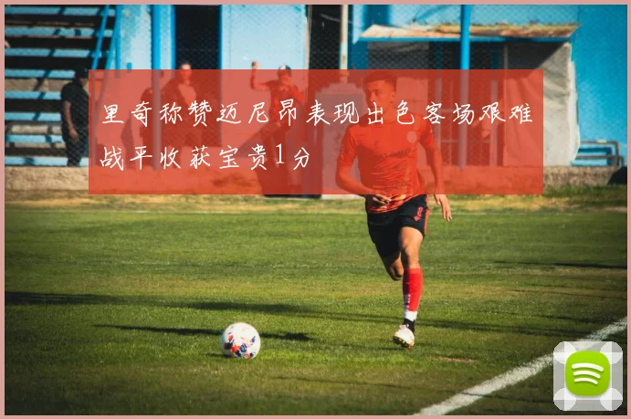 里奇称赞迈尼昂表现出色客场艰难战平收获宝贵1分