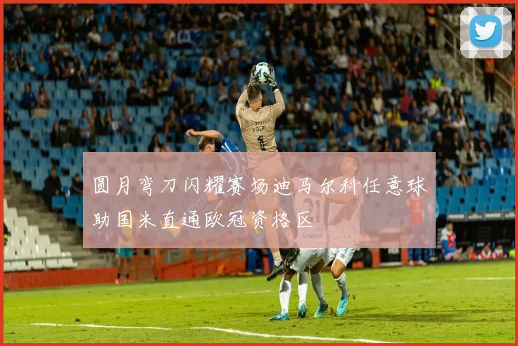 圆月弯刀闪耀赛场迪马尔科任意球助国米直通欧冠资格区