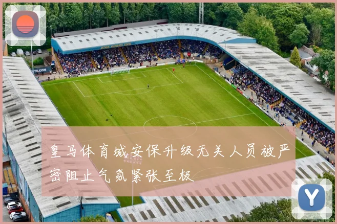 皇马体育城安保升级无关人员被严密阻止气氛紧张至极