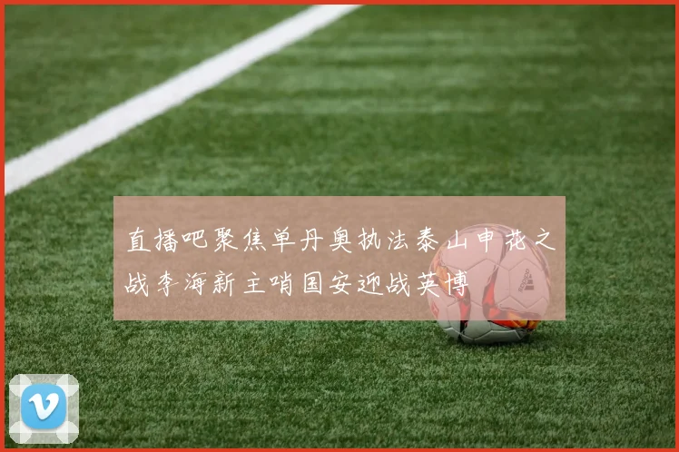 直播吧聚焦单丹奥执法泰山申花之战李海新主哨国安迎战英博
